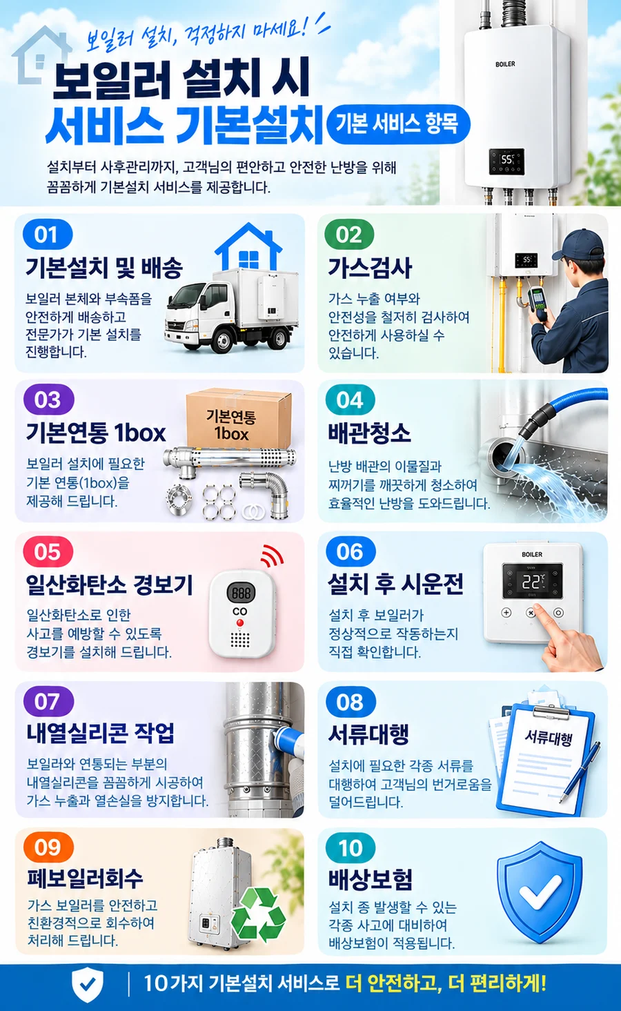 보일러 설치 시 기본설치 서비스 10가지: 기본설치 및 배송, 가스검사, 기본연통 1box, 배관청소, 일산화탄소 경보기, 설치 후 시운전, 내열실리콘 작업, 서류대행, 폐보일러회수, 배상보험